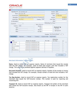111 
Merchant Information Tabbed Region 
Name. Used to record VAT on expense reports. Name of merchant that issued the receipt with the VAT charge. For example, name of hotel that issued a bill that included a VAT charge. This value is not validated against suppliers defined in Payables. 
Document Number. Used to record VAT on expense reports. Number of the receipt or invoice that included the VAT charge. For example, receipt number of hotel bill that included a VAT charge. 
Tax Reg Number. Used to record VAT on expense reports. Tax registration number for the merchant that issued the VAT-inclusive receipt. This number is used for reporting and reclaiming VAT. 
Taxpayer ID. Used to record VAT on expense reports. Taxpayer ID number of the merchant that issued the VAT-inclusive receipt. Also known as the NIF in Europe or the NIT in Latin America.  