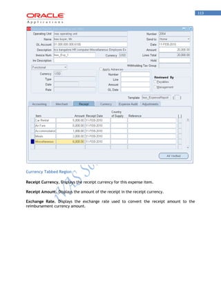 113 
Currency Tabbed Region 
Receipt Currency. Displays the receipt currency for this expense item. 
Receipt Amount. Displays the amount of the receipt in the receipt currency. 
Exchange Rate. Displays the exchange rate used to convert the receipt amount to the reimbursement currency amount.  