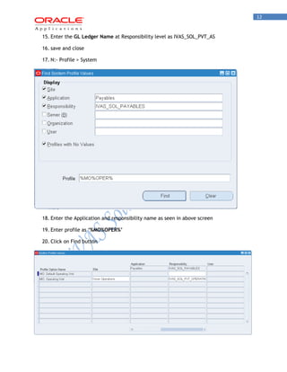 12 
15. Enter the GL Ledger Name at Responsibility level as IVAS_SOL_PVT_AS 
16. save and close 
17. N:- Profile > System 
18. Enter the Application and responsibility name as seen in above screen 
19. Enter profile as ‘%MO%OPER%’ 
20. Click on Find button  