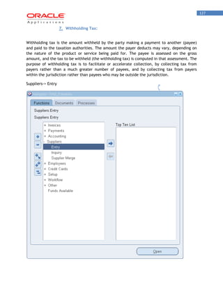 127 
7. Withholding Tax: 
Withholding tax is the amount withheld by the party making a payment to another (payee) and paid to the taxation authorities. The amount the payer deducts may vary, depending on the nature of the product or service being paid for. The payee is assessed on the gross amount, and the tax to be withheld (the withholding tax) is computed in that assessment. The purpose of withholding tax is to facilitate or accelerate collection, by collecting tax from payers rather than a much greater number of payees, and by collecting tax from payers within the jurisdiction rather than payees who may be outside the jurisdiction. 
Suppliers-> Entry  