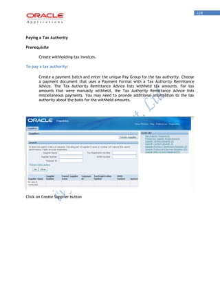 128 
Paying a Tax Authority 
Prerequisite 
Create withholding tax invoices. 
To pay a tax authority: 
Create a payment batch and enter the unique Pay Group for the tax authority. Choose a payment document that uses a Payment Format with a Tax Authority Remittance Advice. The Tax Authority Remittance Advice lists withheld tax amounts. For tax amounts that were manually withheld, the Tax Authority Remittance Advice lists miscellaneous payments. You may need to provide additional information to the tax authority about the basis for the withheld amounts. 
Click on Create Supplier button  
