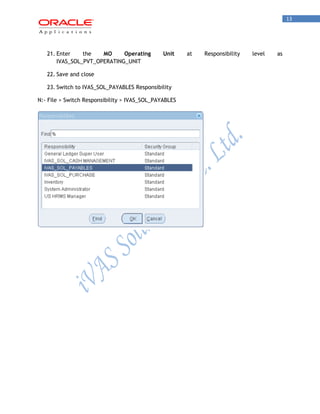 13 
21. Enter the MO Operating Unit at Responsibility level as IVAS_SOL_PVT_OPERATING_UNIT 
22. Save and close 
23. Switch to IVAS_SOL_PAYABLES Responsibility 
N:- File > Switch Responsibility > IVAS_SOL_PAYABLES  