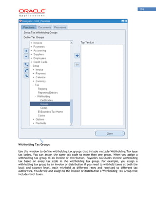 134 
Withholding Tax Groups 
Use this window to define withholding tax groups that include multiple Withholding Tax type tax codes. You can assign the same tax code to more than one group. When you assign a withholding tax group to an invoice or distribution, Payables calculates invoice withholding tax based on every tax code in the withholding tax group. For example, you assign a withholding tax group to an invoice or distribution if you need to withhold taxes at both the local and country level, each withheld at different rates and remitted to different tax authorities. You define and assign to the invoice or distribution a Withholding Tax Group that includes both taxes.  