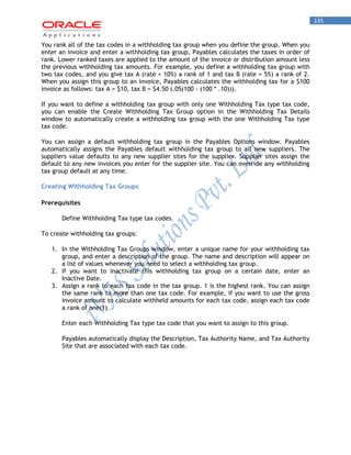 135 
You rank all of the tax codes in a withholding tax group when you define the group. When you enter an invoice and enter a withholding tax group, Payables calculates the taxes in order of rank. Lower ranked taxes are applied to the amount of the invoice or distribution amount less the previous withholding tax amounts. For example, you define a withholding tax group with two tax codes, and you give tax A (rate = 10%) a rank of 1 and tax B (rate = 5%) a rank of 2. When you assign this group to an invoice, Payables calculates the withholding tax for a $100 invoice as follows: tax A = $10, tax B = $4.50 (.05(100 - (100 * .10))). 
If you want to define a withholding tax group with only one Withholding Tax type tax code, you can enable the Create Withholding Tax Group option in the Withholding Tax Details window to automatically create a withholding tax group with the one Withholding Tax type tax code. 
You can assign a default withholding tax group in the Payables Options window. Payables automatically assigns the Payables default withholding tax group to all new suppliers. The suppliers value defaults to any new supplier sites for the supplier. Supplier sites assign the default to any new invoices you enter for the supplier site. You can override any withholding tax group default at any time. 
Creating Withholding Tax Groups 
Prerequisites 
Define Withholding Tax type tax codes. 
To create withholding tax groups: 
1. In the Withholding Tax Groups window, enter a unique name for your withholding tax group, and enter a description of the group. The name and description will appear on a list of values whenever you need to select a withholding tax group. 
2. If you want to inactivate this withholding tax group on a certain date, enter an Inactive Date. 
3. Assign a rank to each tax code in the tax group. 1 is the highest rank. You can assign the same rank to more than one tax code. For example, if you want to use the gross invoice amount to calculate withheld amounts for each tax code, assign each tax code a rank of one(1). 
Enter each Withholding Tax type tax code that you want to assign to this group. 
Payables automatically display the Description, Tax Authority Name, and Tax Authority Site that are associated with each tax code.  