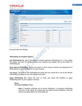 142 
Save and Close the Window 
Withholding Tax Payables Options 
Use Withholding Tax. Select this option to enable Automatic Withholding Tax. If you enable this option, you have the option to allow your suppliers and supplier sites to be subject to withholding tax. 
Allow Manual Withholding. Enable this option to allow manual creation and adjustments of Withholding Tax type distributions for your invoices. 
Tax Group. The name of the withholding tax group that you would like to use as the default withholding tax group for the new suppliers you enter. 
Apply Withholding Tax. Select the time at which you would like Payables to apply withholding taxes to your supplier's invoices: 
Never. 
At Invoice Validation Time. 
Note: If Payables withholds tax at Invoice Validation, it calculates withholding only once. If you adjust an invoice after you submit Invoice Validation, then you need to manually adjust the withholding tax.  