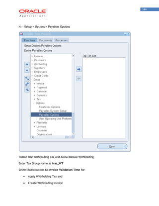 144 
N: - Setup-> Options-> Payables Options 
Enable Use Withholding Tax and Allow Manual Withholding 
Enter Tax Group Name as Ivas_WT 
Select Radio button At Invoice Validation Time for Apply Withholding Tax and Create Withholding Invoice  