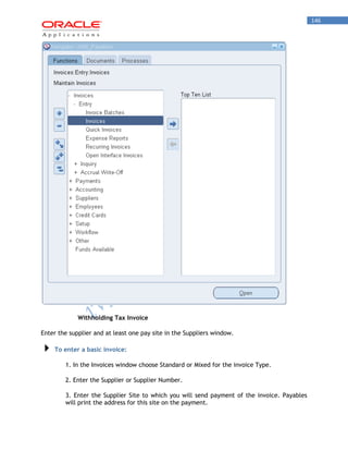 146 
Withholding Tax Invoice 
Enter the supplier and at least one pay site in the Suppliers window. To enter a basic invoice: 
1. In the Invoices window choose Standard or Mixed for the invoice Type. 
2. Enter the Supplier or Supplier Number. 
3. Enter the Supplier Site to which you will send payment of the invoice. Payables will print the address for this site on the payment.  