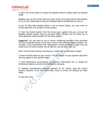 147 
4. Enter the Invoice Date or accept the Payables default (today's date) by choosing [TAB]. 
Payables may use the invoice date you enter as the Terms Date and GL Date default for an invoice, depending on how your Payables Options and Defaults are set up. 
If your GL Date Basis Payable Option is set to Invoice (Date), you must enter an invoice date that is in an open or future period. 
5. Enter the Invoice Number from the invoice your supplier sent you or accept the Payables default (today's date) by choosing [TAB]. Payables will not allow you to enter duplicate invoice numbers for the same supplier. 
Suggestion: You may want to use an invoice numbering convention that minimizes the risk of separate entries of the same invoice under different invoice numbers. For example, if you consistently enter alphanumeric invoice numbers in upper case you would enter an invoice number only as ABC123, and not also as abc123. 
Enter the full Invoice Amount including tax, freight and miscellaneous charges. 
6. Enter the Description of your invoice. This will appear on your payment document and may appear in your general ledger. 
7. Enter distributions automatically by entering a Distribution Set, or choose the Distributions button and enter the distributions manually. 
8. Payables automatically schedules payment of the invoice using the Invoice Amount, Payment Terms, and Terms Date. Enter or review the defaults for these fields. 
9. Save your work.  