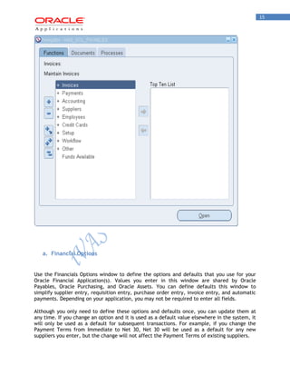15 
a. Financial Options 
Use the Financials Options window to define the options and defaults that you use for your Oracle Financial Application(s). Values you enter in this window are shared by Oracle Payables, Oracle Purchasing, and Oracle Assets. You can define defaults this window to simplify supplier entry, requisition entry, purchase order entry, invoice entry, and automatic payments. Depending on your application, you may not be required to enter all fields. 
Although you only need to define these options and defaults once, you can update them at any time. If you change an option and it is used as a default value elsewhere in the system, it will only be used as a default for subsequent transactions. For example, if you change the Payment Terms from Immediate to Net 30, Net 30 will be used as a default for any new suppliers you enter, but the change will not affect the Payment Terms of existing suppliers.  
