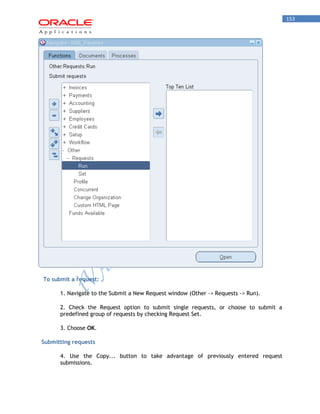 153 
To submit a request: 
1. Navigate to the Submit a New Request window (Other -> Requests -> Run). 
2. Check the Request option to submit single requests, or choose to submit a predefined group of requests by checking Request Set. 
3. Choose OK. 
Submitting requests 
4. Use the Copy... button to take advantage of previously entered request submissions.  