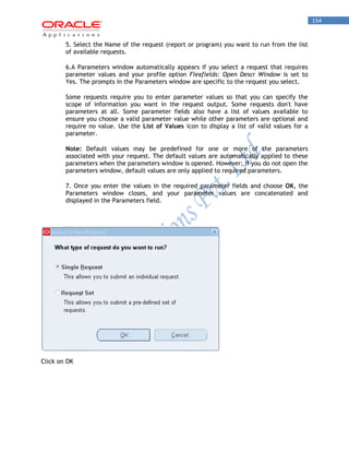 154 
5. Select the Name of the request (report or program) you want to run from the list of available requests. 
6.A Parameters window automatically appears if you select a request that requires parameter values and your profile option Flexfields: Open Descr Window is set to Yes. The prompts in the Parameters window are specific to the request you select. 
Some requests require you to enter parameter values so that you can specify the scope of information you want in the request output. Some requests don't have parameters at all. Some parameter fields also have a list of values available to ensure you choose a valid parameter value while other parameters are optional and require no value. Use the List of Values icon to display a list of valid values for a parameter. 
Note: Default values may be predefined for one or more of the parameters associated with your request. The default values are automatically applied to these parameters when the parameters window is opened. However; if you do not open the parameters window, default values are only applied to required parameters. 
7. Once you enter the values in the required parameter fields and choose OK, the Parameters window closes, and your parameter values are concatenated and displayed in the Parameters field. 
Click on OK  
