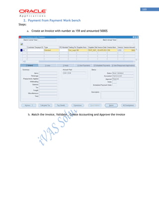 169 
2. Payment from Payment Work bench 
Steps: 
a. Create an Invoice with number as 159 and amounted 5000$ 
b. Match the invoice, Validate , Create Accounting and Approve the invoice  