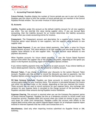 17 
1. Accounting Financials Options 
Future Periods. Payables display the number of future periods you use in your set of books. Payables uses this value to limit the number of future periods you can maintain in the Control Payables Periods window. You can enter invoices in future periods. 
GL Accounts 
Liability. Payables assign this account as the default Liability Account for all new suppliers you enter. You can override this value during supplier entry. If you use Accrual Basis accounting, then the Liability Account for an invoice determines the liability account(s) charged when you create accounting entries for invoices. 
Prepayment. The Prepayment account and description for a supplier site's invoices. The Financials option value defaults to new suppliers, and the supplier value defaults to new supplier sites. 
Future Dated Payment. If you use future dated payments, then enter a value for Future Dated Payment account. This value defaults to all new suppliers and new bank accounts. The supplier value defaults to all new supplier sites. The bank account value defaults to new payment documents. 
When Payables accounts for future dated payments, it uses the Future Dated Payment Account from either the supplier site or the payment document, depending on the option you select in the Payment Accounting region of the Payables Options window. 
If you relieve liability payment time, this should be an asset account. If you relieve liability at future dated payment maturity, then this should be a liability account. 
Discount Taken. If you choose to distribute your discounts to the system Discount Taken Account, Payables uses this account to record the discounts you take on payments. Use the Payables Options window to select your method for distributing discounts for your invoices. 
PO Rate Variance Gain/Loss. Payables use these accounts to record the exchange rate variance gains/losses for your inventory items. The variance is calculated between the invoice and either the purchase order or the receipt, depending on how you matched the invoice. These accounts are not used to record variances for your expense items. Any exchange rate variance for your expense items is recorded to the charge account of the purchase order. Payables calculate these amounts during Payables Invoice Validation. 
Expenses Clearing. This account is required when you use the Company Pay payment option of Oracle Internet Expenses. Payables use this as a temporary account to record credit card transaction activity. Payables debit this account when you create an invoice to pay a credit card issuer for credit card transactions. Payables credits this account with offsets to the original debit entries when you submit Expense Report Import for an employee expense report entered in Internet Expenses that has credit card transactions on it. 
Miscellaneous. Used only when importing invoices submitted via iSupplier Portal or XML Gateway.  