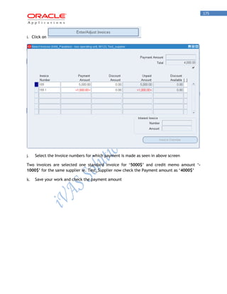 175 
i. Click on 
j. Select the Invoice numbers for which payment is made as seen in above screen 
Two invoices are selected one standard invoice for „5000$’ and credit memo amount „- 1000$’ for the same supplier ie. Test_Supplier now check the Payment amount as „4000$’ 
k. Save your work and check the payment amount  