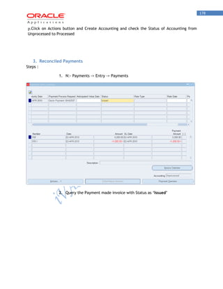 178 
p. Click on Actions button and Create Accounting and check the Status of Accounting from Unprocessed to Processed 
3. Reconciled Payments 
Steps : 
1. N:- Payments -> Entry -> Payments 
2. Query the Payment made invoice with Status as ‘Issued’  