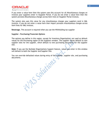 18 
If you enter a value here then the system uses this account for all Miscellaneous charges on invoices your suppliers enter in iSupplier Portal. If you do not enter a value here then the system prorates Miscellaneous charges across Item lines on iSupplier Portal invoices. 
The system also uses this value for any miscellaneous charges your suppliers send in XML invoices. If you do not enter a value here then import prorates miscellaneous charges across Item lines for XML invoices. 
Retainage. This account is required when you use the Withholding tax supplier 
Supplier - Purchasing Financials Options 
The options you define in this region, except for Inventory Organization, are used as default values for the Purchasing region of the Suppliers window. The supplier values default to new supplier sites for the supplier, which default to new purchasing documents for the supplier site. 
Note: If you use the Multiple Organizations Support feature, values you enter in this window will default to both the Supplier and Supplier Site. 
You can override defaulted values during entry of the supplier, supplier site, and purchasing documents. 
 