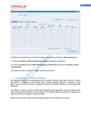 184 
10.Select the Payment for which Reconciliation to be done and Click on Reconcile button 
11. Check the Status as Reconciled Unaccounted in payment work bench 
12. Click on Actions button Create Accounting and Final Post and check the Status changes to Reconciled 
13. Check the Entry in General Ledger Journals work bench 
4. Paying Invoices in Payment Batches 
Use payment batches to create payments for multiple invoices that meet selection criteria you specify. In addition to controlling which invoices Payables selects for payment in the batch, you can also set limits on payment amounts and decide whether to take applicable discounts. 
You follow a series of steps to create your payment batch payments, and you initiate each step from the Payment Batch Actions window. The following figure illustrates the sequence of steps you follow to complete a payment batch. 
Note that all payment batch windows display amounts in the payment currency.  