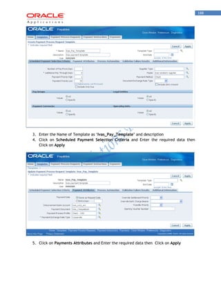 188 
3. Enter the Name of Template as „Ivas_Pay_Template’ and description 
4. Click on Scheduled Payment Selection Criteria and Enter the required data then Click on Apply 
5. Click on Payments Attributes and Enter the required data then Click on Apply 
 