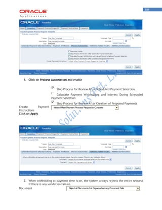 189 
6. Click on Process Automation and enable 
Stop Process for Review After Scheduled Payment Selection 
Calculate Payment Withholding and Interest During Scheduled 
Payment Selection 
Stop Process for Review After Creation of Proposed Payments 
Create Payment 
Instructions 
Initiate When Payment Process Request is Complete 
Click on Apply 
7. When withholding at payment time is on, the system always rejects the entire request 
if there is any validation failure. 
Document 
Reject all Documents for Payee when any Document Fails 
 