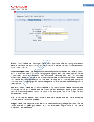 19 
Ship-To /Bill-To Location. The name of the ship-to/bill-to location for the system default value. If the name you want does not appear in the list of values, use the Location window to enter a new location. 
Inventory Organization. You need to choose an inventory organization if you use Purchasing. You can associate each of your Purchasing operating units with one inventory item master organization. When you associate your Purchasing operating unit with an inventory organization, items you define in this organization become available in Purchasing. You can only choose an inventory organization that uses the same set of books as your Purchasing operating unit. Do not change the Inventory Organization after you have already assigned one to Purchasing. 
Ship Via. Freight carrier you use with suppliers. If the type of freight carrier you want does not appear in the list of values, use the Freight Carriers window to define a new shipping method. The value you enter here is the value in the Description field of the Freight Carriers window in Purchasing. 
FOB. If the type of FOB you want is not in the list of values, use the Oracle Purchasing Lookups window to define a new FOB. 
Freight Terms. The freight terms for a supplier identify whether you or your supplier pays for freight charges on goods you receive. You can define new freight terms in the Oracle Purchasing Lookups window.  
