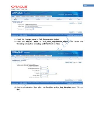 192 
11. Check the Program name as Cash Requirement Report 
12. Enter the Request Name as ‘Ivas_Cash_Requirement_Report’ and select the Operating unit as Ivas operating unit then Click on Next 
13. Enter the Parameters data select the Template as Ivas_Pay_Template then Click on Next 
 