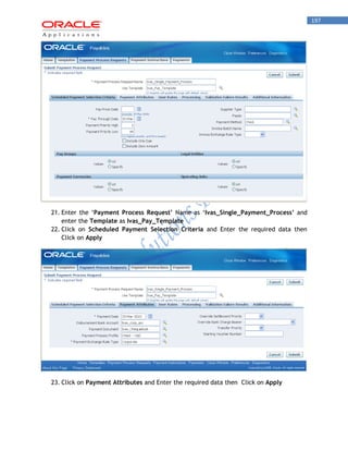 197 
21. Enter the „Payment Process Request’ Name as „Ivas_Single_Payment_Process’ and enter the Template as Ivas_Pay_Template 
22. Click on Scheduled Payment Selection Criteria and Enter the required data then Click on Apply 
23. Click on Payment Attributes and Enter the required data then Click on Apply 
 