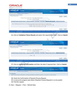199 
26. Click on Validation Failure Results and select the required data then Click on Submit 
27. Click on Additional Information and Enter the data if required then Click on Submit 
28. Check the Confirmation of Payment Process Request 
29. A concurrent program Auto Select (Payment Process Request) is run by system 
30. Find the request 
N: View -> Request -> Find -> Refresh Data  