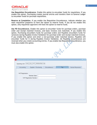 21 
Use Requisition Encumbrance. Enable this option to encumber funds for requisitions. If you enable this option, Purchasing creates journal entries and transfers them to General Ledger to encumber funds for purchase requisitions. 
Reserve at Completion. If you enable Use Requisition Encumbrance, indicate whether you want requisition preparers to have the option to reserve funds. If you do not enable this option, only requisition approvers will have the option to reserve funds. 
Use PO Encumbrance. Enable this option to encumber funds for purchase orders, purchase order and receipt matched invoices, and basic invoices (not matched). If you enable this option, Purchasing encumbers funds for purchase orders and Payables encumbers funds for variances during Payables Invoice Validation for purchase order and receipt matched invoices. If you enable this option and enter a non-purchase order matched invoice, Payables will encumber funds for it during Payables Invoice Validation. All Payables encumbrances are reversed when you create accounting entries. If you enable Use Requisition Encumbrance, you must also enable this option. 
 