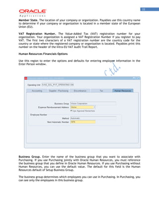 22 
Member State. The location of your company or organization. Payables use this country name to determine if your company or organization is located in a member state of the European Union (EU). 
VAT Registration Number. The Value-Added Tax (VAT) registration number for your organization. Your organization is assigned a VAT Registration Number if you register to pay VAT. The first two characters of a VAT registration number are the country code for the country or state where the registered company or organization is located. Payables print this number on the header of the Intra-EU VAT Audit Trail Report. 
Human Resources Financials Options 
Use this region to enter the options and defaults for entering employee information in the Enter Person window. 
Business Group. Enter the name of the business group that you want to associate with Purchasing. If you use Purchasing jointly with Oracle Human Resources, you must reference the business group that you define in Oracle Human Resources. If you use Purchasing without Human Resources, you can use the default value. The default for this field is the Human Resources default of Setup Business Group. 
The business group determines which employees you can use in Purchasing. In Purchasing, you can see only the employees in this business group.  
