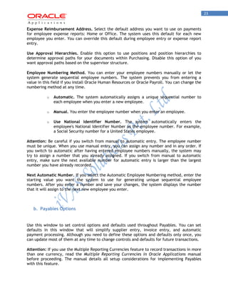 23 
Expense Reimbursement Address. Select the default address you want to use on payments for employee expense reports: Home or Office. The system uses this default for each new employee you enter. You can override this default during employee entry or expense report entry. 
Use Approval Hierarchies. Enable this option to use positions and position hierarchies to determine approval paths for your documents within Purchasing. Disable this option of you want approval paths based on the supervisor structure. 
Employee Numbering Method. You can enter your employee numbers manually or let the system generate sequential employee numbers. The system prevents you from entering a value in this field if you install Oracle Human Resources or Oracle Payroll. You can change the numbering method at any time. 
o Automatic. The system automatically assigns a unique sequential number to each employee when you enter a new employee. 
o Manual. You enter the employee number when you enter an employee. 
o Use National Identifier Number. The system automatically enters the employee's National Identifier Number as the employee number. For example, a Social Security number for a United States employee. 
Attention: Be careful if you switch from manual to automatic entry. The employee number must be unique. When you use manual entry, you can assign any number and in any order. If you switch to automatic after having entered employee numbers manually, the system may try to assign a number that you already assigned. If you switch from manual to automatic entry, make sure the next available number for automatic entry is larger than the largest number you have already recorded. 
Next Automatic Number. If you select the Automatic Employee Numbering method, enter the starting value you want the system to use for generating unique sequential employee numbers. After you enter a number and save your changes, the system displays the number that it will assign to the next new employee you enter. 
b. Payables Options 
Use this window to set control options and defaults used throughout Payables. You can set defaults in this window that will simplify supplier entry, invoice entry, and automatic payment processing. Although you need to define these options and defaults only once, you can update most of them at any time to change controls and defaults for future transactions. 
Attention: If you use the Multiple Reporting Currencies feature to record transactions in more than one currency, read the Multiple Reporting Currencies in Oracle Applications manual before proceeding. The manual details all setup considerations for implementing Payables with this feature.  