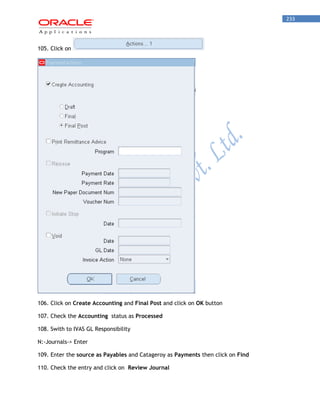 233 
105. Click on 
106. Click on Create Accounting and Final Post and click on OK button 
107. Check the Accounting status as Processed 
108. Swith to IVAS GL Responsibility 
N:-Journals-> Enter 
109. Enter the source as Payables and Catageroy as Payments then click on Find 
110. Check the entry and click on Review Journal  