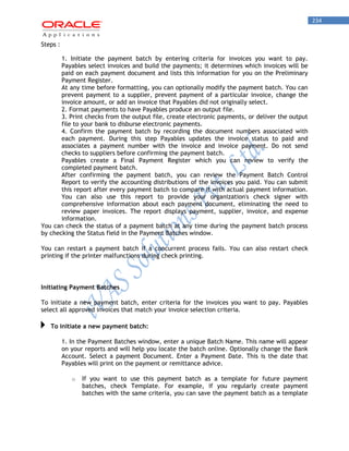 234 
Steps : 
1. Initiate the payment batch by entering criteria for invoices you want to pay. Payables select invoices and build the payments; it determines which invoices will be paid on each payment document and lists this information for you on the Preliminary Payment Register. 
At any time before formatting, you can optionally modify the payment batch. You can prevent payment to a supplier, prevent payment of a particular invoice, change the invoice amount, or add an invoice that Payables did not originally select. 
2. Format payments to have Payables produce an output file. 
3. Print checks from the output file, create electronic payments, or deliver the output file to your bank to disburse electronic payments. 
4. Confirm the payment batch by recording the document numbers associated with each payment. During this step Payables updates the invoice status to paid and associates a payment number with the invoice and invoice payment. Do not send checks to suppliers before confirming the payment batch. 
Payables create a Final Payment Register which you can review to verify the completed payment batch. 
After confirming the payment batch, you can review the Payment Batch Control Report to verify the accounting distributions of the invoices you paid. You can submit this report after every payment batch to compare it with actual payment information. You can also use this report to provide your organization's check signer with comprehensive information about each payment document, eliminating the need to review paper invoices. The report displays payment, supplier, invoice, and expense information. 
You can check the status of a payment batch at any time during the payment batch process by checking the Status field in the Payment Batches window. 
You can restart a payment batch if a concurrent process fails. You can also restart check printing if the printer malfunctions during check printing. 
Initiating Payment Batches 
To initiate a new payment batch, enter criteria for the invoices you want to pay. Payables select all approved invoices that match your invoice selection criteria. To initiate a new payment batch: 
1. In the Payment Batches window, enter a unique Batch Name. This name will appear on your reports and will help you locate the batch online. Optionally change the Bank Account. Select a payment Document. Enter a Payment Date. This is the date that Payables will print on the payment or remittance advice. 
o If you want to use this payment batch as a template for future payment batches, check Template. For example, if you regularly create payment batches with the same criteria, you can save the payment batch as a template  
