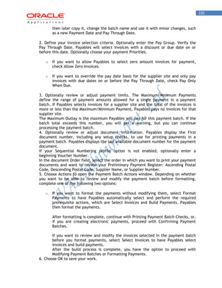 235 
then later copy it, change the batch name and use it with minor changes, such as a new Payment Date and Pay Through Date. 
2. Define your invoice selection criteria. Optionally enter the Pay Group. Verify the Pay Through Date. Payables will select invoices with a discount or due date on or before this date. Optionally choose your payment Priorities. 
o If you want to allow Payables to select zero amount invoices for payment, check Allow Zero Invoices. 
o If you want to override the pay date basis for the supplier site and only pay invoices with due dates on or before the Pay Through Date, check Pay Only When Due. 
3. Optionally review or adjust payment limits. The Maximum/Minimum Payments define the range of payment amounts allowed for a single payment in a payment batch. If Payables selects invoices for a supplier site and the total of the invoices is more or less than the Maximum/Minimum Payment, Payables pays no invoices for that supplier site. 
The Maximum Outlay is the maximum Payables will pay for this payment batch. If the batch total exceeds this number, you will get a warning, but you can continue processing the payment batch. 
4. Optionally review or adjust document information. Payables display the First document number, including any setup checks, to use for printing payments in a payment batch. Payables displays the last available document number for the payment document. 
If your Sequential Numbering profile option is not enabled, optionally enter a beginning Voucher Number. 
In the document Order field, select the order in which you want to print your payment documents and want to review your Preliminary Payment Register: Ascending Postal Code, Descending Postal Code, Supplier Name, or Supplier Number. 
5. Choose Actions to open the Payment Batch Actions window. Depending on whether you want to be able to review and modify the payment batch before formatting, complete one of the following two options: 
o If you want to format the payments without modifying them, select Format Payments to have Payables automatically select and perform the required prerequisite actions, which are Select Invoices and Build Payments. Payables then format the payments. 
After formatting is complete, continue with Printing Payment Batch Checks, or, if you are creating electronic payments, proceed with Confirming Payment Batches. 
If you want to review and modify the invoices selected in the payment batch before you format payments, select Select Invoices to have Payables select invoices and build payments. 
After the build process is complete, you have the option to proceed with Modifying Payment Batches or Formatting Payments. 
6. Choose OK to save your work.  