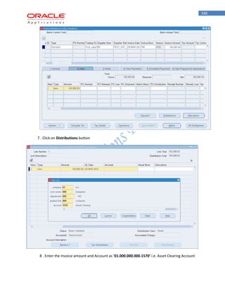 240 
7 . Click on Distributions button 
8 . Enter the Invoice amount and Account as ‘01.000.000.000.1570’ i.e. Asset Clearing Account  