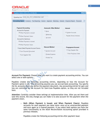 25 
Account For Payment: Choose when you want to create payment accounting entries. You can select one or both options. 
Payables creates the following accounting entries, depending on how the Account for Payment option is set. This accounting assumes you use accrual basis accounting. You specify the GL accounts when you define the payment document. Any accounting entries for gain and loss are controlled by the Account for Gain/Loss Payables option, so they are not included here. 
Attention: Carefully consider these settings at implementation time. After you set them and save this record, the only change you can make is to also account for the payment when the payment clears. 
o Both (When Payment is Issued, and When Payment Clears): Payables accounts for each payment you issue twice--once as an unreconciled payment and once again as a cleared payment. If you select both options you have the same functionality as the Allow Reconciliation Accounting option provided in previous releases. 
Payables create the following accounting entries after payment issue:  