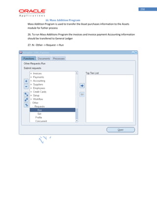 250 
iii. Mass Addition Program 
Mass Addition Program is used to transfer the Asset purchases information to the Assets module for futher process 
26. To run Mass Additions Program the invoices and invoice payment Accounting information should be transfered to General Ledger 
27. N:- Other -> Request -> Run  