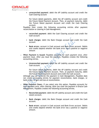 26 
 unreconciled payment: debit the AP Liability account and credit the Cash Clearing account 
For future dated payments, debit the AP Liability account and credit the Future Dated Payment Account. Then, at payment maturity, debit the Future Dated payment Account and credit the Cash Clearing account. 
Payables then create the following accounting entries after payment reconciliation or clearing in Cash Management: 
 reconciled payment: debit the Cash Clearing account and credit the Cash account 
 bank charges: debit the Bank Charges account and credit the Cash account 
 Bank errors: account in Cash account and Bank Errors account. Debits and credits depend whether the bank error was a positive or negative amount 
o When Payment is Issued: Payables accounts for each payment once, after payment issue. After you issue the payment, Payables creates the following accounting entries. 
 Unreconciled payment: debit the AP Liability account and credit the Cash account. 
For future dated payments, debit the AP Liability account and credit the Future Dated Payment Account. Then, at payment maturity, debit the Future Dated payment Account and credit the Cash account. 
Although you can reconcile the payment in Cash Management, Payables does not create accounting entries for payment reconciliation, bank charges, or bank errors, or gain and loss at reconciliation. 
o When Payment Clears. If you select only this option, Payables accounts for each payment once, after clearing. After you clear the payment in Oracle Cash Management, Payables creates the following accounting entries. 
 Reconciled payment: debit the AP Liability account and credit the Cash (asset) account. 
 Bank charges: debit the Bank Charges account and credit the Cash account. 
 Bank errors: account in Cash account and Bank Errors account. Debits and credits depend whether the bank error was a positive or negative amount.  