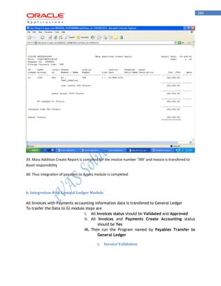 260 
39. Mass Addition Create Report is complted for the invoice number ‘789’ and invoice is transfered to Asset responsibility 
40. Thus integration of payables to Assets module is completed 
b. Integretion with General Ledger Module 
All Invoices with Payments accounting information data is transfered to General Ledger 
To trasfer the Data to Gl module steps are 
i. All Invoices status should be Validated and Approved 
ii. All Invoices and Payments Create Accounting status should be Yes 
iii. Then run the Program named by Payables Transfer to General Ledger 
i. Invoice Validation 
 