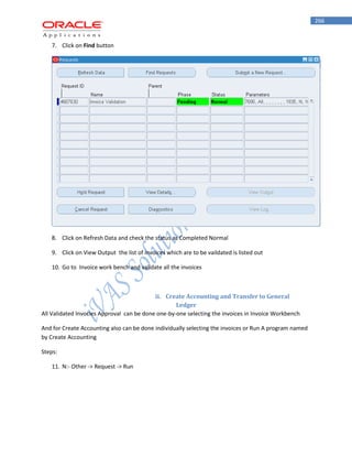 266 
7. Click on Find button 
8. Click on Refresh Data and check the status as Completed Normal 
9. Click on View Output the list of invoices which are to be vaildated is listed out 
10. Go to Invoice work bench and validate all the invoices 
ii. Create Accounting and Transfer to General Ledger 
All Validated Invocies Approval can be done one-by-one selecting the invoices in Invoice Workbench 
And for Create Accounting also can be done individually selecting the invoices or Run A program named by Create Accounting 
Steps: 
11. N:- Other -> Request -> Run  