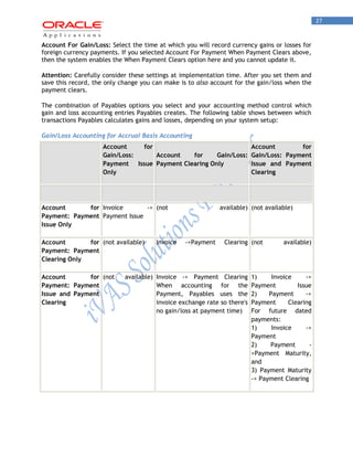27 
Account For Gain/Loss: Select the time at which you will record currency gains or losses for foreign currency payments. If you selected Account For Payment When Payment Clears above, then the system enables the When Payment Clears option here and you cannot update it. 
Attention: Carefully consider these settings at implementation time. After you set them and save this record, the only change you can make is to also account for the gain/loss when the payment clears. 
The combination of Payables options you select and your accounting method control which gain and loss accounting entries Payables creates. The following table shows between which transactions Payables calculates gains and losses, depending on your system setup: 
Gain/Loss Accounting for Accrual Basis Accounting Account for Gain/Loss: Payment Issue Only Account for Gain/Loss: Payment Clearing Only Account for Gain/Loss: Payment Issue and Payment Clearing 
Account for Payment: Payment Issue Only 
Invoice -> Payment Issue 
(not available) 
(not available) 
Account for Payment: Payment Clearing Only 
(not available) 
Invoice ->Payment Clearing 
(not available) 
Account for Payment: Payment Issue and Payment Clearing 
(not available) 
Invoice -> Payment Clearing When accounting for the Payment, Payables uses the invoice exchange rate so there's no gain/loss at payment time) 
1) Invoice -> Payment Issue 2) Payment -> Payment Clearing For future dated payments: 1) Invoice -> Payment 2) Payment - >Payment Maturity, and 3) Payment Maturity -> Payment Clearing 
 