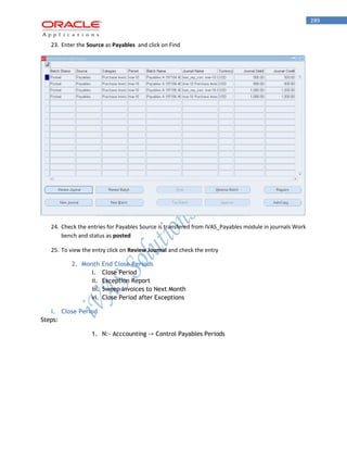 289 
23. Enter the Source as Payables and click on Find 
24. Check the entries for Payables Source is transfered from IVAS_Payables module in journals Work bench and status as posted 
25. To view the entry click on Review Journal and check the entry 
2. Month End Close Periods 
i. Close Period 
ii. Exception Report 
iii. Sweep Invoices to Next Month 
vi. Close Period after Exceptions 
i. Close Period 
Steps: 
1. N:- Acccounting -> Control Payables Periods  