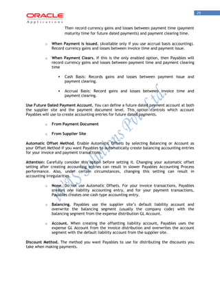 29 
Then record currency gains and losses between payment time (payment maturity time for future dated payments) and payment clearing time. 
o When Payment is Issued. (Available only if you use accrual basis accounting). Record currency gains and losses between invoice time and payment issue. 
o When Payment Clears. If this is the only enabled option, then Payables will record currency gains and losses between payment time and payment clearing time 
 Cash Basis: Records gains and losses between payment issue and payment clearing. 
 Accrual Basis: Record gains and losses between invoice time and payment clearing. 
Use Future Dated Payment Account. You can define a future dated payment account at both the supplier site and the payment document level. This option controls which account Payables will use to create accounting entries for future dated payments. 
o From Payment Document 
o From Supplier Site 
Automatic Offset Method. Enable Automatic Offsets by selecting Balancing or Account as your Offset Method if you want Payables to automatically create balancing accounting entries for your invoice and payment transactions. 
Attention: Carefully consider this option before setting it. Changing your automatic offset setting after creating accounting entries can result in slower Payables Accounting Process performance. Also, under certain circumstances, changing this setting can result in accounting irregularities. 
o None. Do not use Automatic Offsets. For your invoice transactions, Payables creates one liability accounting entry, and for your payment transactions, Payables creates one cash type accounting entry. 
o Balancing. Payables use the supplier site‟s default liability account and overwrite the balancing segment (usually the company code) with the balancing segment from the expense distribution GL Account. 
o Account. When creating the offsetting liability account, Payables uses the expense GL Account from the invoice distribution and overwrites the account segment with the default liability account from the supplier site. 
Discount Method. The method you want Payables to use for distributing the discounts you take when making payments.  