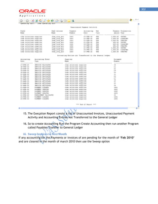 302 
15. The Execption Report consist a list of Unaccounted Invoices, Unaccounted Payment Activity and Accounting Entries not Transferred to the General Ledger 
16. So to create Accounting Run the Program Create Accounting then run another Program called Payables Transfer to General Ledger 
iii. Sweep Invoices to Next Month 
If any accounting for the Payments or invoices of are pending for the month of „Feb 2010’ and are cleared in the month of march 2010 then use the Sweep option 
 