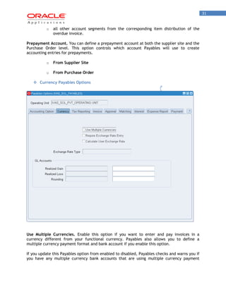 31 
o all other account segments from the corresponding item distribution of the overdue invoice. 
Prepayment Account. You can define a prepayment account at both the supplier site and the Purchase Order level. This option controls which account Payables will use to create accounting entries for prepayments. 
o From Supplier Site 
o From Purchase Order 
 Currency Payables Options 
Use Multiple Currencies. Enable this option if you want to enter and pay invoices in a currency different from your functional currency. Payables also allows you to define a multiple currency payment format and bank account if you enable this option. 
If you update this Payables option from enabled to disabled, Payables checks and warns you if you have any multiple currency bank accounts that are using multiple currency payment  