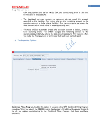 33 
GBP, the payment will be for 100.00 GBP, and the rounding error of .001 will be recorded in this account. 
o The functional currency amounts of payments do not equal the amount recorded as the liability. The system charges the remaining amount to the rounding account to fully relieve liability. This happens when you make the final payment of an invoice that is already partially paid. 
o You have enabled automatic offsets and the cash account is pooled, and you have rounding errors. The system charges the remaining amount to the rounding account to fully relieve the cash clearing account. This happens when you make the final payment of an invoice that is already partially paid. 
 Tax Reporting Options 
Combined Filing Program. Enable this option if you are using 1099 Combined Filing Program reporting. When you submit the 1099 Electronic Media report, Payables will produce K-records for all tax regions participating in the Combined Filing Program that have qualifying payments.  