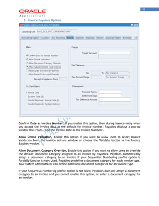 35 
 Invoice Payables Options 
Confirm Date as Invoice Number. If you enable this option, then during invoice entry when you accept the invoice date as the default for invoice number, Payables displays a pop-up window that reads, "Use the Invoice Date as the Invoice Number?". 
Allow Online Validation. Enable this option if you want to allow users to select Invoice Validation from the Invoice Actions window or choose the Validate button in the Invoice Batches window. 
Allow Document Category Override. Enable this option if you want to allow users to override the default Document Category assigned to an invoice by Payables. Payables automatically assign a document category to an invoice if your Sequential Numbering profile option is Partially Used or Always Used. Payables predefine a document category for each invoice type. Your system administrator can define additional document categories for an invoice type. 
If your Sequential Numbering profile option is Not Used, Payables does not assign a document category to an invoice and you cannot enable this option, or enter a document category for an invoice.  