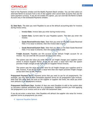 37 
field of the Payments window and the Modify Payment Batch window. You can then select an alternate Remit-to account from a list of the supplier site's active bank accounts that use the same payment currency. If you do not enable this option, you can override the Remit-to Bank Account only in the Scheduled Payments window. 
GL Date Basis. The date you want Payables to use as the default accounting date for invoices during invoice entry. 
o Invoice Date. Invoice date you enter during invoice entry. 
o System Date. Current date for your Payables system. The date you enter the invoice. 
o Goods Received/Invoice Date. Date that you enter in the Date Goods Received field. If no value is entered, then the invoice date is used. 
o Goods Received/System Date. Date that you enter in the Date Goods Received field. If no value is entered, then the system date is used. 
Freight Account. Payables use this account as the default freight account for an invoice. You can override this account during invoice entry. 
The system uses the value you enter here for all freight charges your suppliers enter online in Oracle iSupplier Portal. If you do not enter a value here then the system prorates freight charges across Item lines on iSupplier Portal invoices. 
The system uses the value you enter here for all freight charges your suppliers send in XML invoices. If you do not enter a value here then the import prorates freight charges across Item lines on XML invoices. 
Prepayment Payment Terms. Payment terms that you want to use for all prepayments. For example, you may want to have immediate payment terms for all prepayment type invoices. Note that this value does not exist at the supplier or supplier site level; the value you enter here defaults to all prepayment invoices. 
Prepayment Settlement Days. Number of days you want Payables to add to the system date to calculate a default settlement date for a prepayment. Payables prevent you from applying the prepayment to an invoice until on or after the settlement date. 
If you do not enter a value here, then Payables will default the supplier site value for invoice payment terms to prepayments you enter. 
 Approval Payables Options 
 