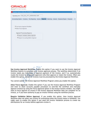 38 
Use Invoice Approval Workflow. Enable this option if you want to use the Invoice Approval Workflow feature to automate your invoice approval process. The workflow determines if an invoice needs any individuals to approve payment of the invoice, and if so, automatically routes the invoice to designated approvers who then approve or reject the invoice. When you enable this option, almost all invoices must be processed by the Invoice Approval Workflow. 
You cannot submit the Invoice Approval Workflow Program unless you enable this option. 
Allow Force Approval. Enable this option if you use the Invoice Approval Workflow Program and want to allow accounts payable processors to override the workflow and manually approve invoices by using the Force Approval option in the Invoice Actions window. You might want to force approve an invoice if the Invoice Approval Workflow does not complete for an invoice, or if you have authority to pay an invoice without using the workflow process. 
Require Validation Before Approval. If you enable this option, then Invoice Approval Workflow does not select any invoice for processing unless the invoice status is Validated. You might want to enable this option if you need the Invoice Validation process to create tax distributions for an invoice before approvers review it.  