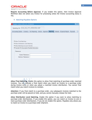 39 
Require Accounting Before Approval. If you enable this option, then Invoice Approval Workflow does not select any invoice for processing unless the invoice accounting status is Yes. 
 Matching Payables Options 
Allow Final Matching. Enable this option to allow final matching of purchase order matched invoices. You can indicate a final match when you match an invoice to a purchase order during invoice entry or when you adjust a matched invoice distribution. You cannot final match when you match invoices to receipts. 
Attention: If you final match to a purchase order, any subsequent invoices matched to the purchase order will be placed on hold, and you cannot manually release the hold. 
Allow Distribution Level Matching. Enable this option if you want to allow matching to purchase order distributions. If you enable this option, you can match an invoice to one or more purchase order distributions. If you do not enable this option, Payables only allows you to match an invoice to a purchase order shipment.  