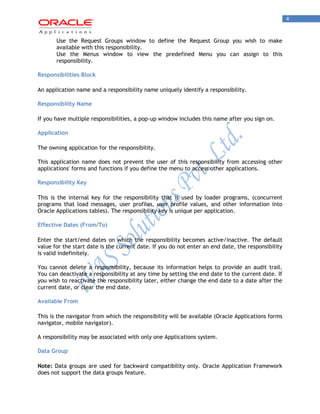 4 
Use the Request Groups window to define the Request Group you wish to make available with this responsibility. 
Use the Menus window to view the predefined Menu you can assign to this responsibility. 
Responsibilities Block 
An application name and a responsibility name uniquely identify a responsibility. 
Responsibility Name 
If you have multiple responsibilities, a pop-up window includes this name after you sign on. 
Application 
The owning application for the responsibility. 
This application name does not prevent the user of this responsibility from accessing other applications' forms and functions if you define the menu to access other applications. 
Responsibility Key 
This is the internal key for the responsibility that is used by loader programs, (concurrent programs that load messages, user profiles, user profile values, and other information into Oracle Applications tables). The responsibility key is unique per application. 
Effective Dates (From/To) 
Enter the start/end dates on which the responsibility becomes active/inactive. The default value for the start date is the current date. If you do not enter an end date, the responsibility is valid indefinitely. 
You cannot delete a responsibility, because its information helps to provide an audit trail. You can deactivate a responsibility at any time by setting the end date to the current date. If you wish to reactivate the responsibility later, either change the end date to a date after the current date, or clear the end date. 
Available From 
This is the navigator from which the responsibility will be available (Oracle Applications forms navigator, mobile navigator). 
A responsibility may be associated with only one Applications system. 
Data Group 
Note: Data groups are used for backward compatibility only. Oracle Application Framework does not support the data groups feature.  